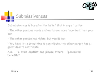 03/23/14 23
Submissiveness
Submissiveness is based on the belief that in any situation:
• The other persons needs and wants are more important than your
own
• The other person has rights, but you do not
• You have little or nothing to contribute, the other person has a
great deal to contribute
Aim – To avoid conflict and please others – “perceived
benefits”
 