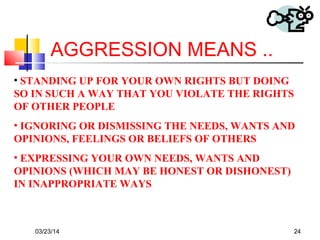 03/23/14 24
AGGRESSION MEANS ..
• STANDING UP FOR YOUR OWN RIGHTS BUT DOING
SO IN SUCH A WAY THAT YOU VIOLATE THE RIGHTS
OF OTHER PEOPLE
• IGNORING OR DISMISSING THE NEEDS, WANTS AND
OPINIONS, FEELINGS OR BELIEFS OF OTHERS
• EXPRESSING YOUR OWN NEEDS, WANTS AND
OPINIONS (WHICH MAY BE HONEST OR DISHONEST)
IN INAPPROPRIATE WAYS
 