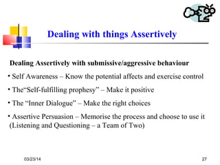 03/23/14 27
Dealing with things Assertively
Dealing Assertively with submissive/aggressive behaviour
• Self Awareness – Know the potential affects and exercise control
• The“Self-fulfilling prophesy” – Make it positive
• The “Inner Dialogue” – Make the right choices
• Assertive Persuasion – Memorise the process and choose to use it
(Listening and Questioning – a Team of Two)
 