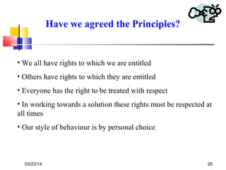 03/23/14 28
Have we agreed the Principles?
• We all have rights to which we are entitled
• Others have rights to which they are entitled
• Everyone has the right to be treated with respect
• In working towards a solution these rights must be respected at
all times
• Our style of behaviour is by personal choice
 