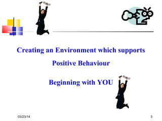 03/23/14 3
Creating an Environment which supports
Positive Behaviour
Beginning with YOU
 