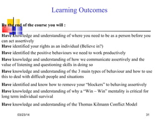 03/23/14 31
Learning Outcomes
By the end of the course you will :
Have knowledge and understanding of where you need to be as a person before you
can act assertively
Have identified your rights as an individual (Believe in?)
Have knowledge and understanding of how we communicate assertively and the
value of listening and questioning skills in doing so
Have knowledge and understanding of the 3 main types of behaviour and how to use
this to deal with difficult people and situations
Have identified and know how to remove your “blockers” to behaving assertively
Have knowledge and understanding of why a “Win – Win” mentality is critical for
long term individual survival
Have knowledge and understanding of the Thomas Kilmann Conflict Model
Have identified the positive behaviours we need to work productively
 