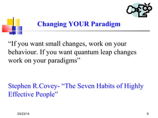 03/23/14 9
“If you want small changes, work on your
behaviour. If you want quantum leap changes
work on your paradigms”
Stephen R.Covey- “The Seven Habits of Highly
Effective People”
Changing YOUR Paradigm
 