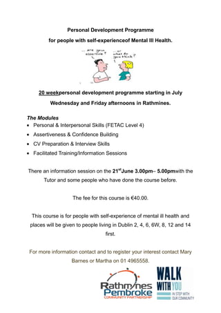 Personal Development Programme
for people with self-experienceof Mental Ill Health.
20 weekpersonal development programme starting in July
Wednesday and Friday afternoons in Rathmines.
The Modules
Personal & Interpersonal Skills (FETAC Level 4)
Assertiveness & Confidence Building
CV Preparation & Interview Skills
Facilitated Training/Information Sessions
There an information session on the 21st
June 3.00pm– 5.00pmwith the
Tutor and some people who have done the course before.
The fee for this course is €40.00.
This course is for people with self-experience of mental ill health and
places will be given to people living in Dublin 2, 4, 6, 6W, 8, 12 and 14
first.
For more information contact and to register your interest contact Mary
Barnes or Martha on 01 4965558.
 