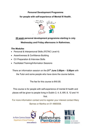 Personal Development Programme
for people with self-experience of Mental Ill Health.
20 week personal development programme starting in July
Wednesday and Friday afternoons in Rathmines.
The Modules
 Personal & Interpersonal Skills (FETAC Level 4)
 Assertiveness & Confidence Building
 CV Preparation & Interview Skills
 Facilitated Training/Information Sessions
There an information session on the 21st
June 3.00pm – 5.00pm with
the Tutor and some people who have done the course before.
The fee for this course is €40.00.
This course is for people with self-experience of mental ill health and
places will be given to people living in Dublin 2, 4, 6, 6W, 8, 12 and 14
first.
For more information contact and to register your interest contact Mary
Barnes or Martha on 01 4965558.
 