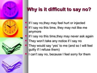 Why is it difficult to say no?Why is it difficult to say no?
 If I say no,they may feel hurt or injectedIf I say no,they may feel hurt or injected
 If I say no this time, they may not like meIf I say no this time, they may not like me
anymoreanymore
 If I say no this time,they may never ask againIf I say no this time,they may never ask again
 They won’t take any notice if I say noThey won’t take any notice if I say no
 They would say ‘yes’ to me (and so I will feelThey would say ‘yes’ to me (and so I will feel
guilty if I refuse them)guilty if I refuse them)
 I can’t say no, because I feel sorry for themI can’t say no, because I feel sorry for them
 