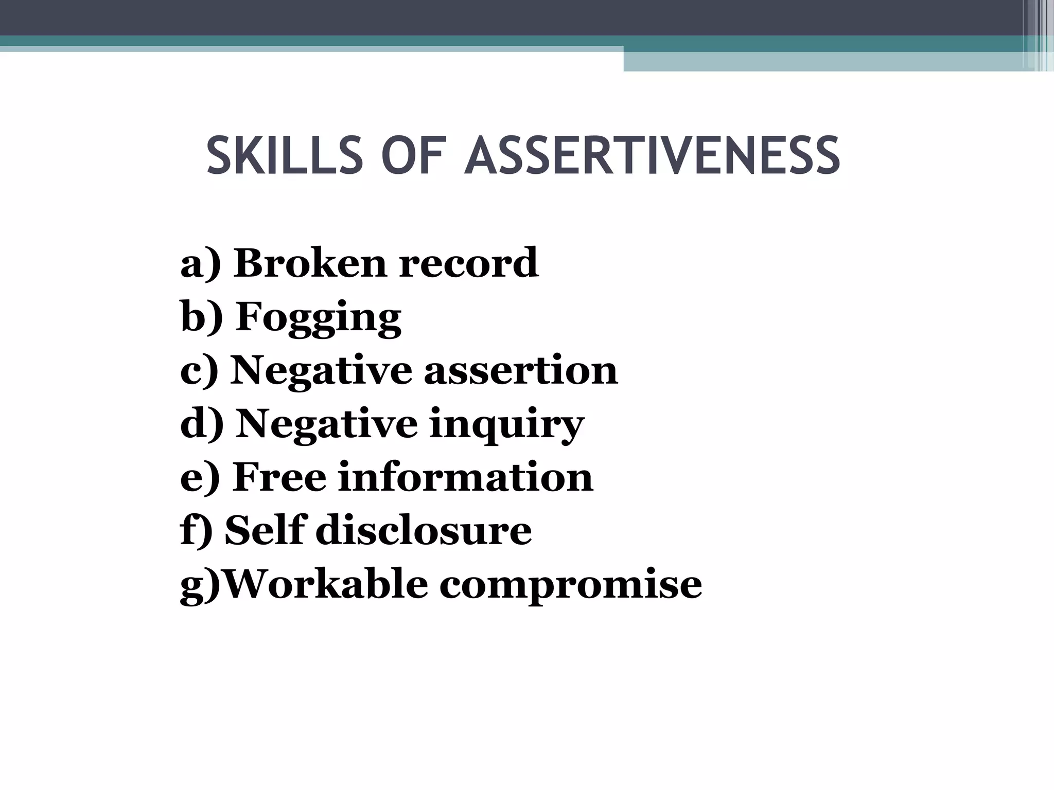 SKILLS OF ASSERTIVENESS
a) Broken record
b) Fogging
c) Negative assertion
d) Negative inquiry
e) Free information
f) Self disclosure
g)Workable compromise

 