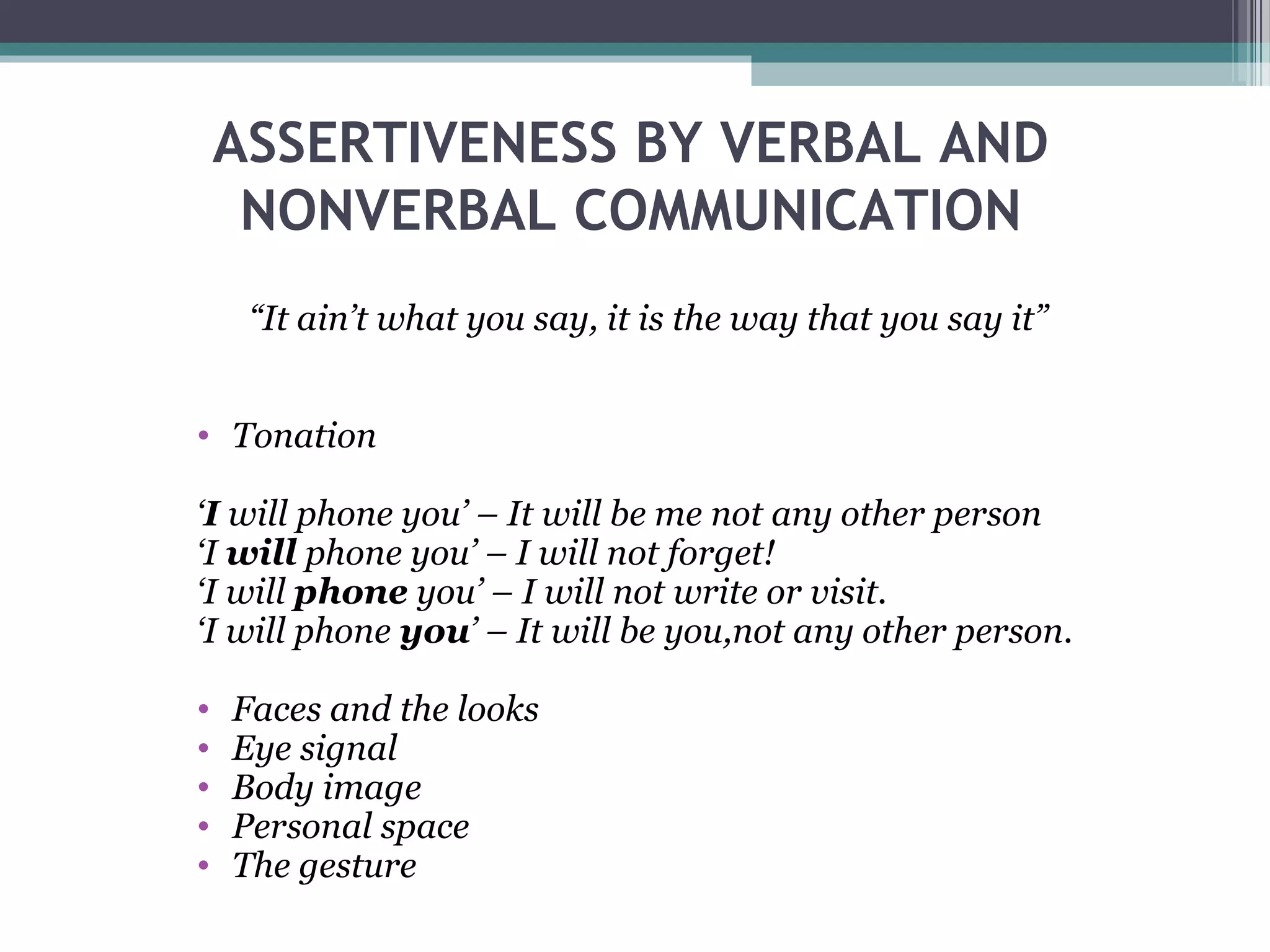 ASSERTIVENESS BY VERBAL AND
NONVERBAL COMMUNICATION
“It ain’t what you say, it is the way that you say it”
• Tonation
‘I will phone you’ – It will be me not any other person
‘I will phone you’ – I will not forget!
‘I will phone you’ – I will not write or visit.
‘I will phone you’ – It will be you,not any other person.
•
•
•
•
•

Faces and the looks
Eye signal
Body image
Personal space
The gesture

 