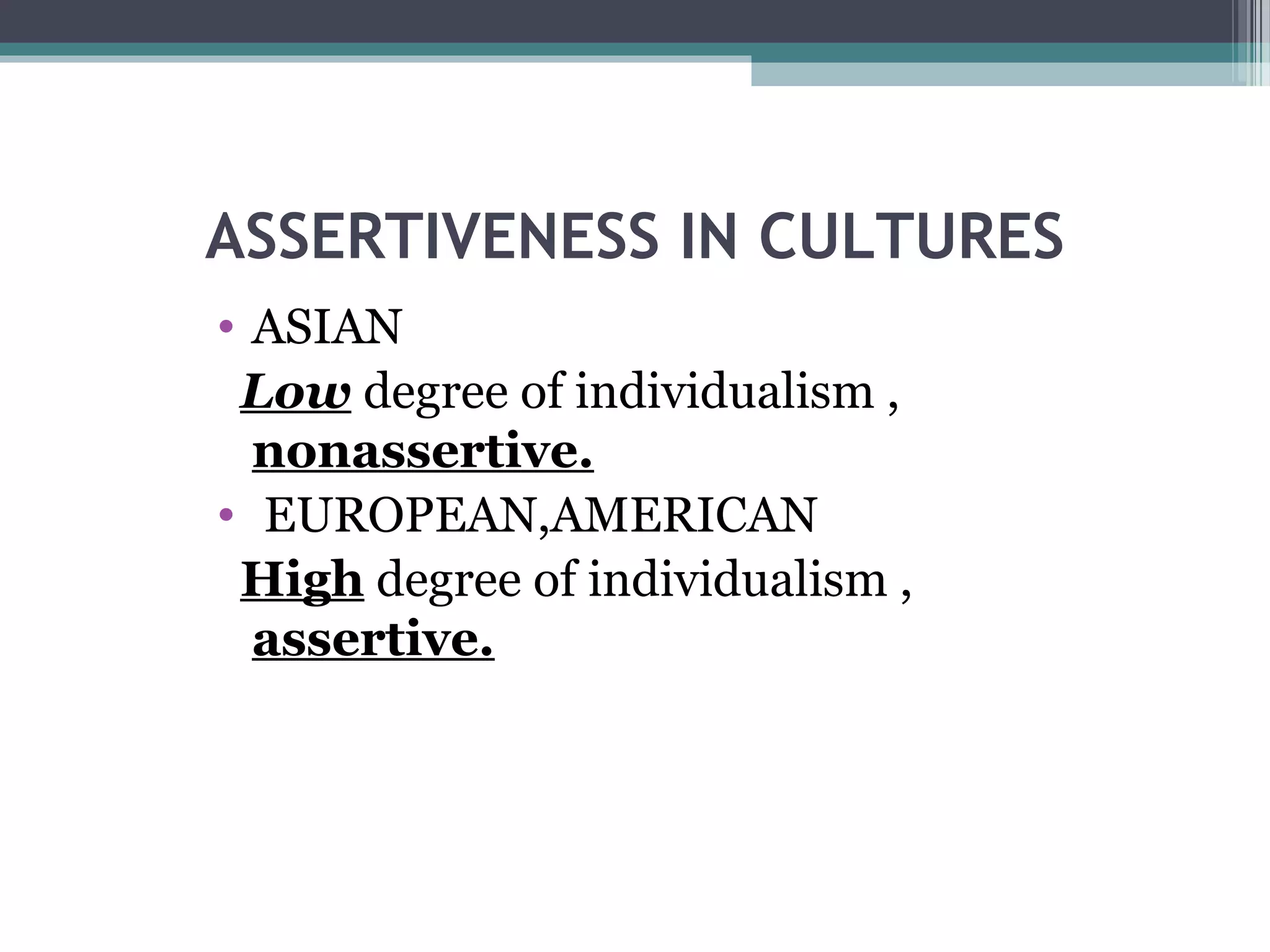 ASSERTIVENESS IN CULTURES
• ASIAN
Low degree of individualism ,
nonassertive.
• EUROPEAN,AMERICAN
High degree of individualism ,
assertive.

 