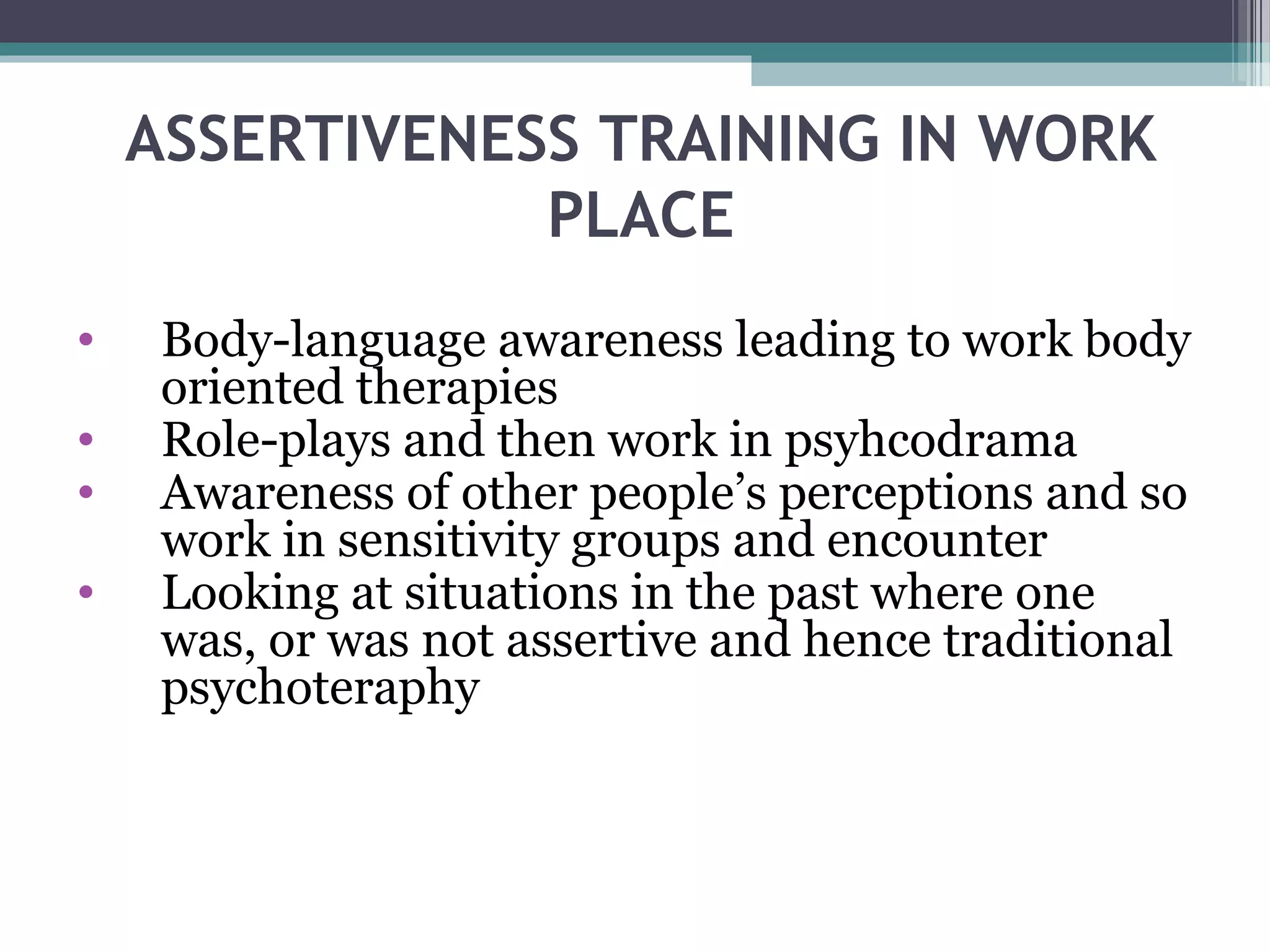 ASSERTIVENESS TRAINING IN WORK
PLACE
•
•
•
•

Body-language awareness leading to work body
oriented therapies
Role-plays and then work in psyhcodrama
Awareness of other people’s perceptions and so
work in sensitivity groups and encounter
Looking at situations in the past where one
was, or was not assertive and hence traditional
psychoteraphy

 