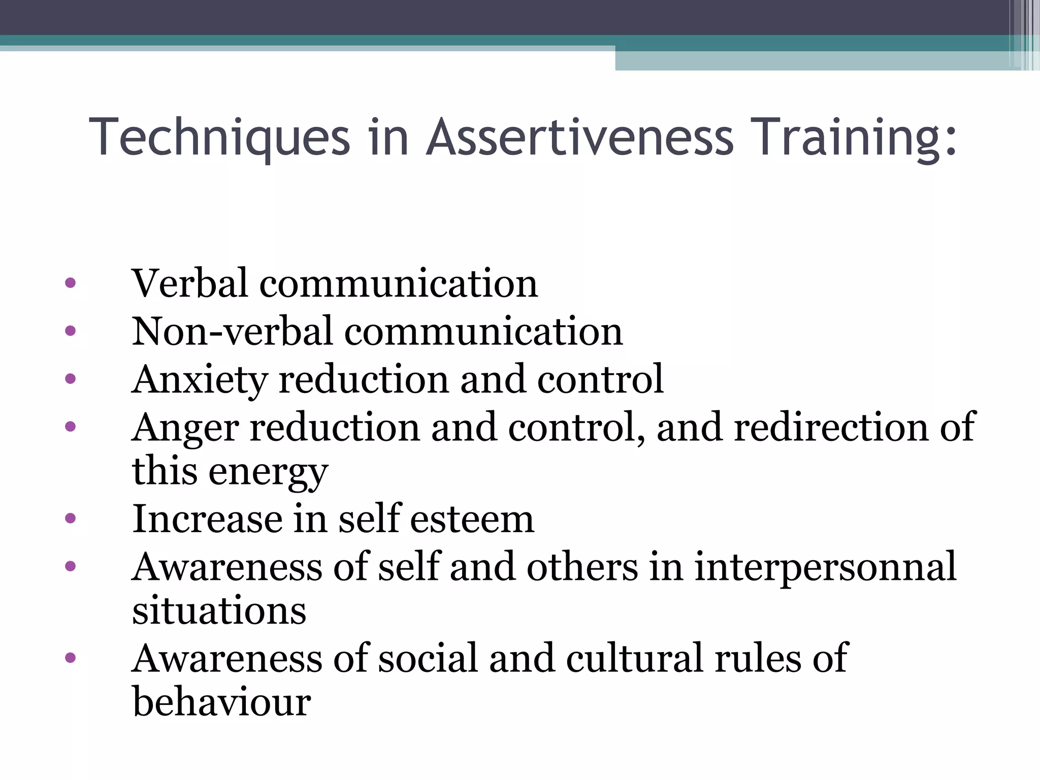 Techniques in Assertiveness Training:
•
•
•
•
•
•
•

Verbal communication
Non-verbal communication
Anxiety reduction and control
Anger reduction and control, and redirection of
this energy
Increase in self esteem
Awareness of self and others in interpersonnal
situations
Awareness of social and cultural rules of
behaviour

 