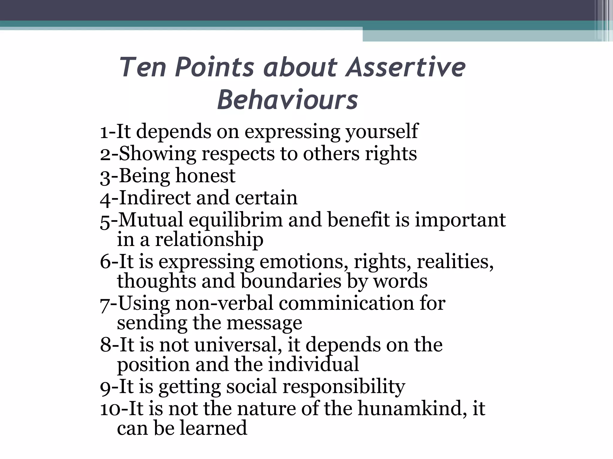 Ten Points about Assertive
Behaviours
1-It depends on expressing yourself
2-Showing respects to others rights
3-Being honest
4-Indirect and certain
5-Mutual equilibrim and benefit is important
in a relationship
6-It is expressing emotions, rights, realities,
thoughts and boundaries by words
7-Using non-verbal comminication for
sending the message
8-It is not universal, it depends on the
position and the individual
9-It is getting social responsibility
10-It is not the nature of the hunamkind, it
can be learned

 