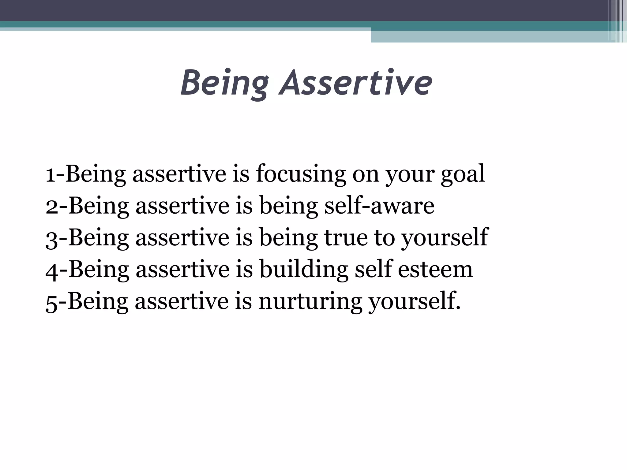 Being Assertive
1-Being assertive is focusing on your goal
2-Being assertive is being self-aware
3-Being assertive is being true to yourself
4-Being assertive is building self esteem
5-Being assertive is nurturing yourself.

 