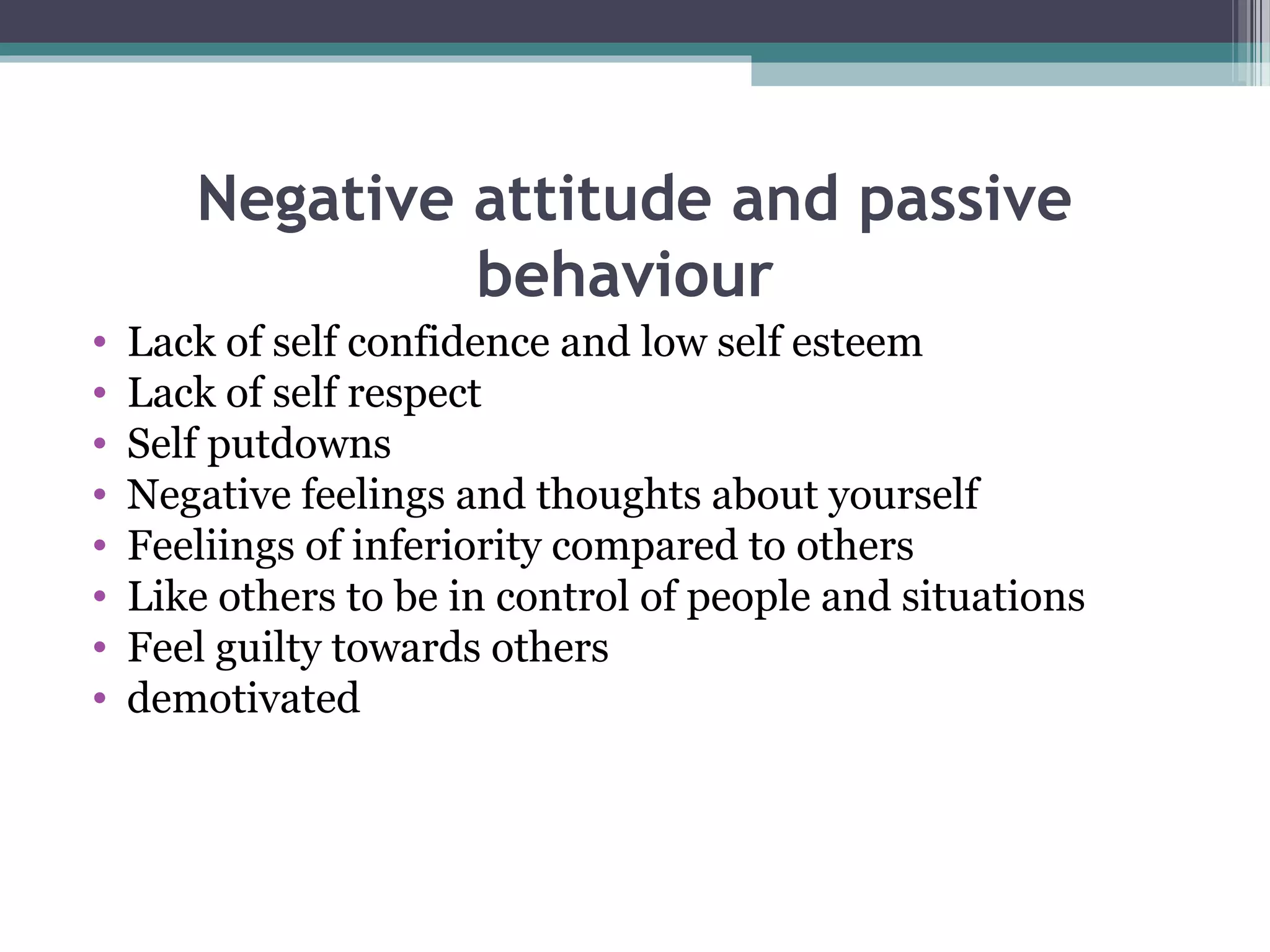Negative attitude and passive
behaviour
•
•
•
•
•
•
•
•

Lack of self confidence and low self esteem
Lack of self respect
Self putdowns
Negative feelings and thoughts about yourself
Feeliings of inferiority compared to others
Like others to be in control of people and situations
Feel guilty towards others
demotivated

 