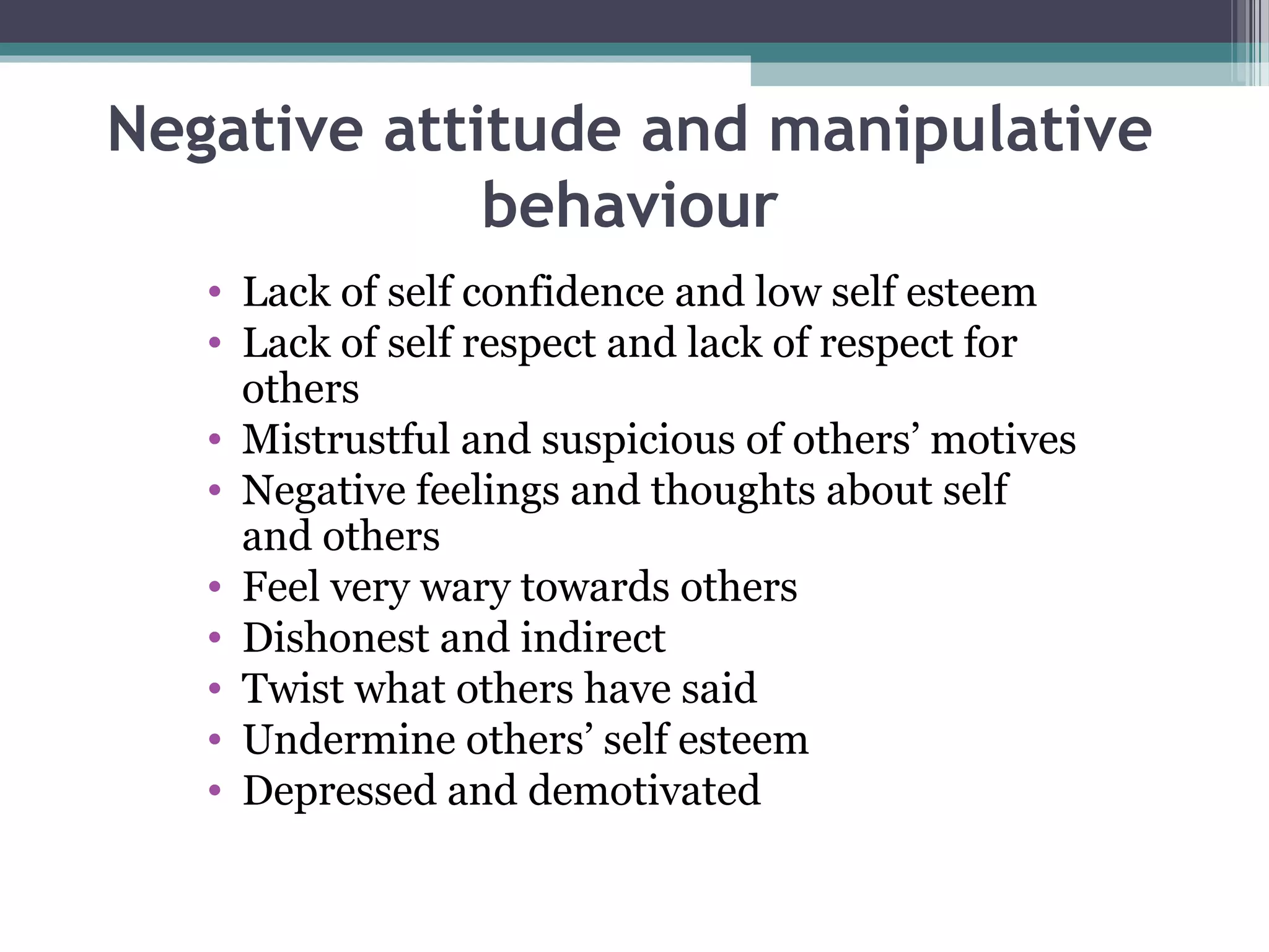 Negative attitude and manipulative
behaviour
• Lack of self confidence and low self esteem
• Lack of self respect and lack of respect for
others
• Mistrustful and suspicious of others’ motives
• Negative feelings and thoughts about self
and others
• Feel very wary towards others
• Dishonest and indirect
• Twist what others have said
• Undermine others’ self esteem
• Depressed and demotivated

 