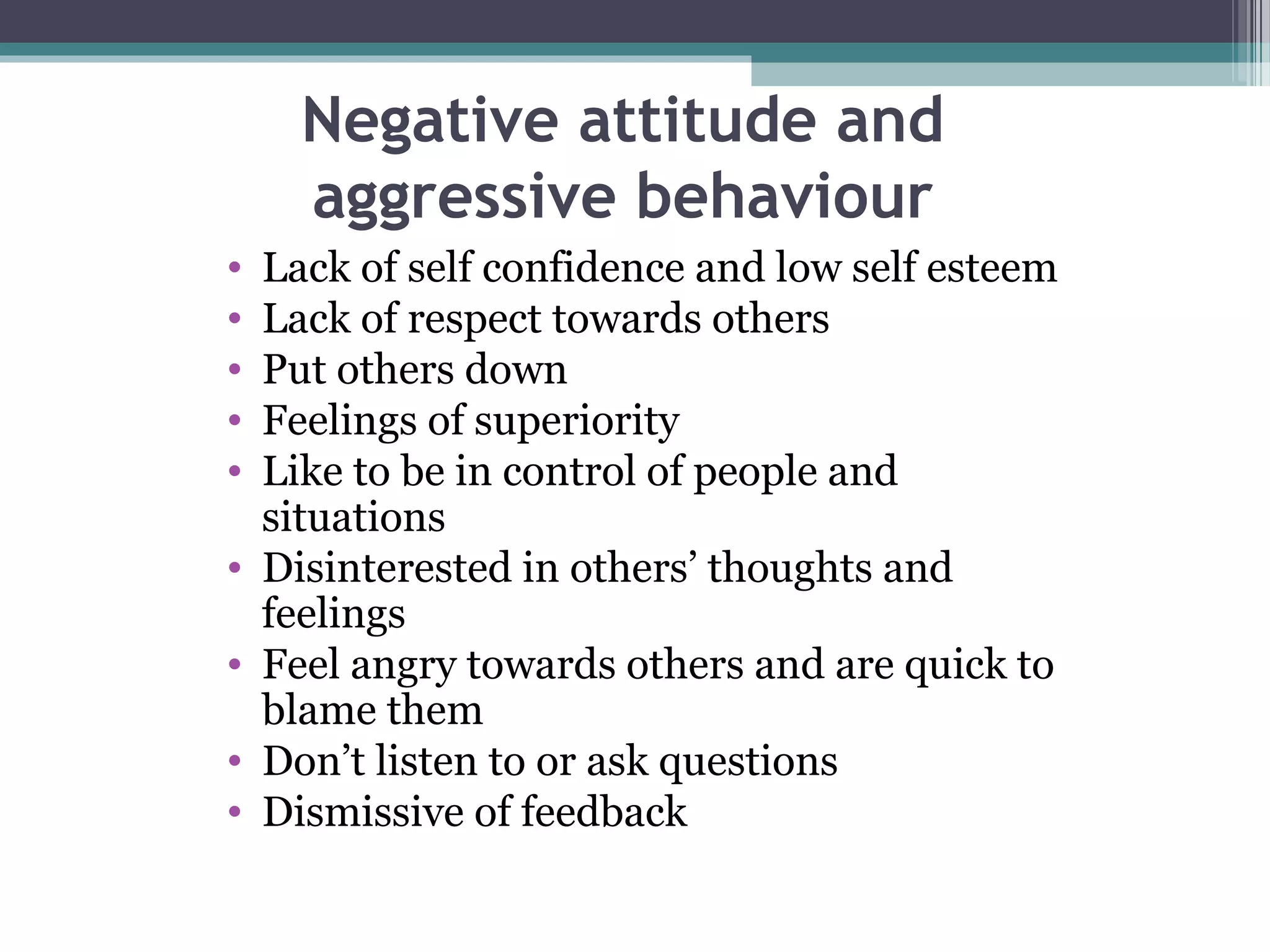 Negative attitude and
aggressive behaviour
•
•
•
•
•
•
•
•
•

Lack of self confidence and low self esteem
Lack of respect towards others
Put others down
Feelings of superiority
Like to be in control of people and
situations
Disinterested in others’ thoughts and
feelings
Feel angry towards others and are quick to
blame them
Don’t listen to or ask questions
Dismissive of feedback

 