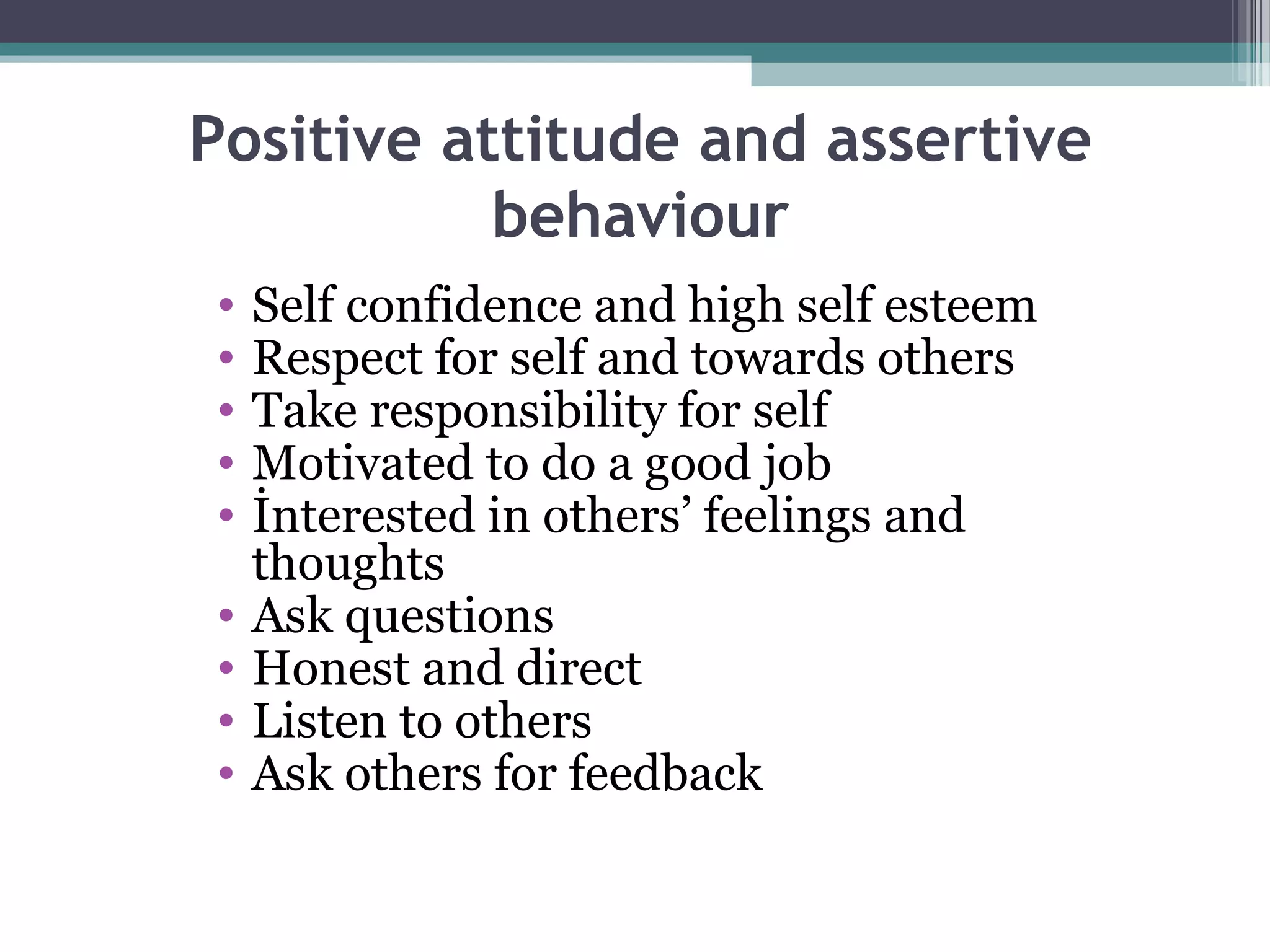 Positive attitude and assertive
behaviour
•
•
•
•
•
•
•
•
•

Self confidence and high self esteem
Respect for self and towards others
Take responsibility for self
Motivated to do a good job
İnterested in others’ feelings and
thoughts
Ask questions
Honest and direct
Listen to others
Ask others for feedback

 