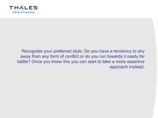 Recognise your preferred style. Do you have a tendency to shy away from any form of conflict or do you run towards it ready for battle? Once you know this you can start to take a more assertive approach instead.