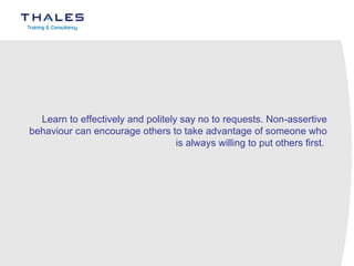 Learn to effectively and politely say no to requests. Non-assertive behaviour can encourage others to take advantage of someone who is always willing to put others first.