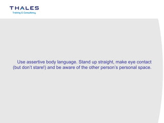 Use assertive body language. Stand up straight, make eye contact (but don’t stare!) and be aware of the other person’s personal space.