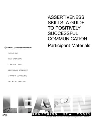 ASSERTIVENESS
                                   SKILLS: A GUIDE
                                   TO POSITIVELY
                                   SUCCESSFUL
                                   COMMUNICATION
                                   Participant Materials
       PRESENTED BY


       ROCKHURST AUDIO


       CONFERENCE SERIES,


       A DIVISION OF ROCKHURST


       UNIVERSITY CONTINUING


       EDUCATION CENTER, INC.




0708
                                 Copyright 2008, Rockhurst University Continuing Education Center, Inc.
 
