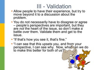 III - Validation
 Allow people to have their experience, but try to
move beyond it to a discussion about the
problem.
 You do not necessarily have to disagree or agree
– people’s perspectives are important, but they
are not the heart of the issue, so don’t make a
battle over them. Validate them and get to the
issue.
 “If that’s how you see it, that’s fine.”
 “I can see that this upsets you, and from your
perspective, I can see why. Now, what can we do
to make this better for both of us?”
 