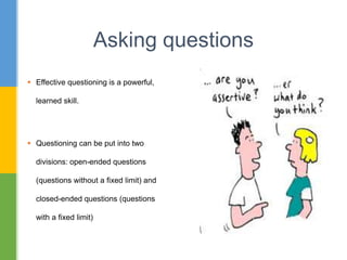  Effective questioning is a powerful,
learned skill.
 Questioning can be put into two
divisions: open-ended questions
(questions without a fixed limit) and
closed-ended questions (questions
with a fixed limit)
Asking questions
 