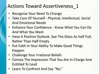 Actions Toward Assertiveness_1
• Recognize Your Need To Change
• Take Care Of Yourself - Physical, Intellectual, Social
And Emotional Needs
• Enhance Your Confidence - Know What You Can Do
And What You Want
• Have A Positive Outlook. See The Glass As Half Full,
Rather Than Half Empty
• Put Faith In Your Ability To Make Good Things
Happen
• Challenge Your Irrational Beliefs
• Convey The Impression That You Are In Charge And
Entitled To Lead
• Learn To Confront And Say “No.”
 