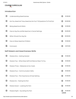 5/7/2019 Assertiveness Skills Diploma - Edukite
https://edukite.org/course/assertiveness-skills-diploma/ 3/9
 
 
 
 
 
 
 
 
 
 
 
 
 
 
 
Introduction
Understanding Assertiveness 01:00:00
Are You Assertive? How Assertive Are You? 10 Questions To Find Out 02:00:00
Being Assertive At Work 01:00:00
How to Say No and Be Assertive in Social Settings 02:00:00
When Should You Say No 00:30:00
How to Raise Assertive Children 01:00:00
Conclusion 00:15:00
Self Esteem and Assertiveness Skills
Module One – Getting Started 01:00:00
Module Two – What Does Self-Con dence Mean To You 01:00:00
Module Three – Obstacles to Our Goals 01:00:00
Module Four – Communication Skills 01:00:00
Module Five – The Importance of Goal Setting 01:00:00
Module Six – Feeling the Part 01:00:00
Module Seven – Looking the Part 01:00:00
Module Eight – Sounding the Part 01:00:00
COURSE CURRICULUM
LOGIN
 