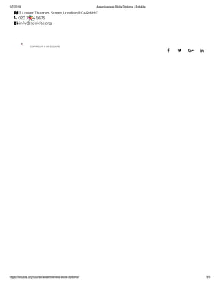 5/7/2019 Assertiveness Skills Diploma - Edukite
https://edukite.org/course/assertiveness-skills-diploma/ 9/9
 3 Lower Thames Street,London,EC4R 6HE.
 020 3934 9675
 info@edukite.org
COPYRIGHT © BY EDUKITE
   
 