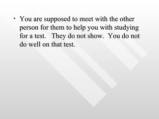 You are supposed to meet with the other person for them to help you with studying for a test.  They do not show.  You do not do well on that test.  