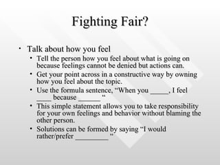 Fighting Fair? Talk about how you feel  Tell the person how you feel about what is going on because feelings cannot be denied but actions can.  Get your point across in a constructive way by owning how you feel about the topic.  Use the formula sentence, “When you _____, I feel ____ because ______ “  This simple statement allows you to take responsibility for your own feelings and behavior without blaming the other person.   Solutions can be formed by saying “I would rather/prefer _________ “ 