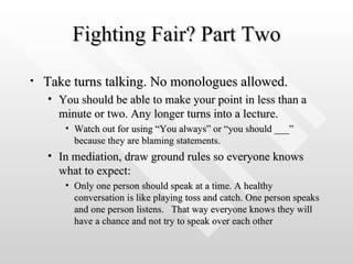 Fighting Fair? Part Two Take turns talking. No monologues allowed.  You should be able to make your point in less than a minute or two. Any longer turns into a lecture. Watch out for using “You always” or “you should ___” because they are blaming statements.  In mediation, draw ground rules so everyone knows what to expect: Only one person should speak at a time. A healthy conversation is like playing toss and catch. One person speaks and one person listens.  That way everyone knows they will have a chance and not try to speak over each other 