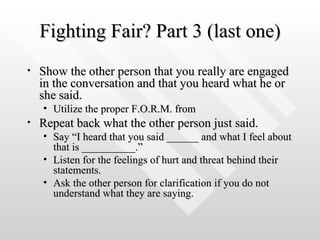 Fighting Fair? Part 3 (last one) Show the other person that you really are engaged in the conversation and that you heard what he or she said.  Utilize the proper F.O.R.M. from  Repeat back what the other person just said.  Say “I heard that you said ______ and what I feel about that is __________.”  Listen for the feelings of hurt and threat behind their statements.  Ask the other person for clarification if you do not understand what they are saying.  