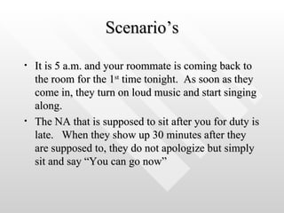 Scenario’s It is 5 a.m. and your roommate is coming back to the room for the 1 st  time tonight.  As soon as they come in, they turn on loud music and start singing along. The NA that is supposed to sit after you for duty is late.  When they show up 30 minutes after they are supposed to, they do not apologize but simply sit and say “You can go now” 