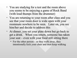 You are studying for a test and the room above you seems to be enjoying a game of Rock Band (with loud thumps from the drummer) You are returning to your room after class and you see that your room door is wide open with your roommate nowhere to be seen.  Later on, you see him/her and decide to address this At dinner, you set your plate down but go back to get a drink.  When you return, someone has taken your seat – even with your food still sitting there For the other person – as they walk away, they intentionally kick your chair and then keep walking 