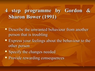 4 step programme by Gordon &
Sharon Bower (1991)







Describe the unwanted behaviour from another
person that is troubling
Express your feelings about the behaviour to the
other person
Specify the changes needed
Provide rewarding consequences

 