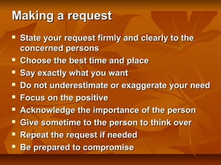 Making a request











State your request firmly and clearly to the
concerned persons
Choose the best time and place
Say exactly what you want
Do not underestimate or exaggerate your need
Focus on the positive
Acknowledge the importance of the person
Give sometime to the person to think over
Repeat the request if needed
Be prepared to compromise

 