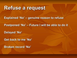 Refuse a request
Explained ‘No’ – genuine reason to refuse
Postponed ‘No’ – Future I will be able to do it
Delayed ‘No’
Get back to me ‘No’
Broken record ‘No’

 