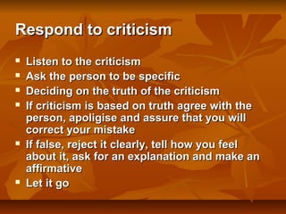 Respond to criticism









Listen to the criticism
Ask the person to be specific
Deciding on the truth of the criticism
If criticism is based on truth agree with the
person, apoligise and assure that you will
correct your mistake
If false, reject it clearly, tell how you feel
about it, ask for an explanation and make an
affirmative
Let it go

 