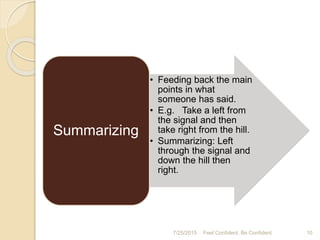 7/25/2015 10Feel Confident, Be Confident
• Feeding back the main
points in what
someone has said.
• E.g. Take a left from
the signal and then
take right from the hill.
• Summarizing: Left
through the signal and
down the hill then
right.
Summarizing
 