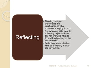 7/25/2015 11Feel Confident, Be Confident
• Showing that you
understand the
significance of what
someone is saying to you
• E.g. when my kids went to
university I spent a lot of
day not knowing what to
do and tried getting on the
routine tasks.
• Reflecting: when children
went to university it left a
gap in your life.
Reflecting
 