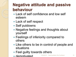 Negative attitude and passive
behaviour
 Lack of self confidence and low self
esteem
 Lack of self respect
 Self putdowns
 Negative feelings and thoughts about
yourself
 Feeliings of inferiority compared to
others
 Like others to be in control of people and
situations
 Feel guilty towards others
7/25/2015 Feel Confident, Be Confident 15
 