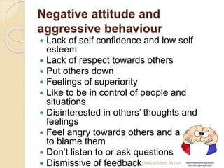 Negative attitude and
aggressive behaviour
 Lack of self confidence and low self
esteem
 Lack of respect towards others
 Put others down
 Feelings of superiority
 Like to be in control of people and
situations
 Disinterested in others’ thoughts and
feelings
 Feel angry towards others and are quick
to blame them
 Don’t listen to or ask questions
 Dismissive of feedback7/25/2015 Feel Confident, Be Confident 16
 
