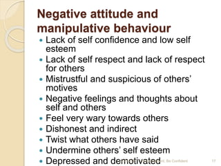 Negative attitude and
manipulative behaviour
 Lack of self confidence and low self
esteem
 Lack of self respect and lack of respect
for others
 Mistrustful and suspicious of others’
motives
 Negative feelings and thoughts about
self and others
 Feel very wary towards others
 Dishonest and indirect
 Twist what others have said
 Undermine others’ self esteem
 Depressed and demotivated22-01-205 Feel Confident, Be Confident 17
 