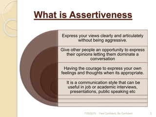 What is Assertiveness
Express your views clearly and articulately
without being aggressive.
Give other people an opportunity to express
their opinions letting them dominate a
conversation
Having the courage to express your own
feelings and thoughts when its appropriate.
It is a communication style that can be
useful in job or academic interviews,
presentations, public speaking etc
7/25/2015 2Feel Confident, Be Confident
 