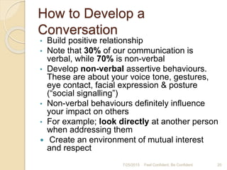 How to Develop a
Conversation
• Build positive relationship
• Note that 30% of our communication is
verbal, while 70% is non-verbal
• Develop non-verbal assertive behaviours.
These are about your voice tone, gestures,
eye contact, facial expression & posture
(“social signalling”)
• Non-verbal behaviours definitely influence
your impact on others
• For example; look directly at another person
when addressing them
 Create an environment of mutual interest
and respect
7/25/2015 20Feel Confident, Be Confident
 
