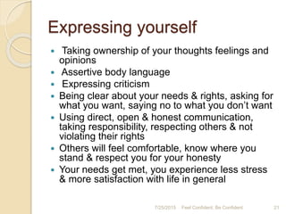 Expressing yourself
 Taking ownership of your thoughts feelings and
opinions
 Assertive body language
 Expressing criticism
 Being clear about your needs & rights, asking for
what you want, saying no to what you don’t want
 Using direct, open & honest communication,
taking responsibility, respecting others & not
violating their rights
 Others will feel comfortable, know where you
stand & respect you for your honesty
 Your needs get met, you experience less stress
& more satisfaction with life in general
7/25/2015 21Feel Confident, Be Confident
 
