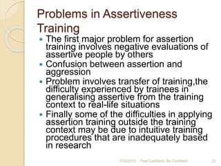 Problems in Assertiveness
Training
 The first major problem for assertion
training involves negative evaluations of
assertive people by others
 Confusion between assertion and
aggression
 Problem involves transfer of training,the
difficulty experienced by trainees in
generalising assertive from the training
context to real-life situations
 Finally some of the difficulties in applying
assertion training outside the training
context may be due to intuitive training
procedures that are inadequately based
in research
7/25/2015 Feel Confident, Be Confident 23
 