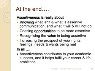 At the end….
Assertiveness is really about
 Knowing what isn’t & what is assertive
communication, and what it will & will not do
 Ceasing opportunities to be more assertive
 Recognising the value in being assertive
 Increasing the prospect of your rights,
feelings, needs & wants being met
In all ….
 Assertiveness contributes to your academic
success, and it helps fulfil your career & life
ambitions
7/25/2015 Feel Confident, Be Confident 24
 